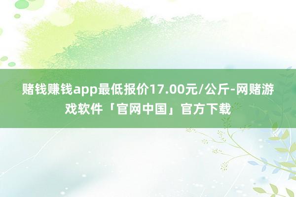 赌钱赚钱app最低报价17.00元/公斤-网赌游戏软件「官网中国」官方下载