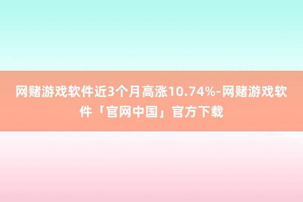 网赌游戏软件近3个月高涨10.74%-网赌游戏软件「官网中国」官方下载