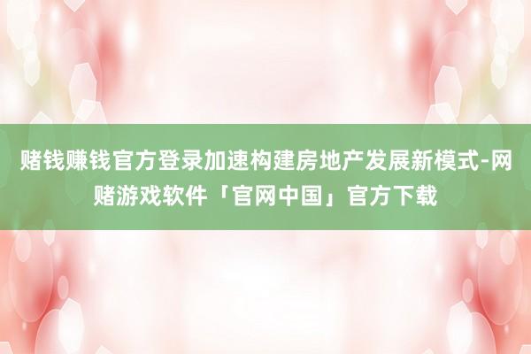 赌钱赚钱官方登录加速构建房地产发展新模式-网赌游戏软件「官网中国」官方下载