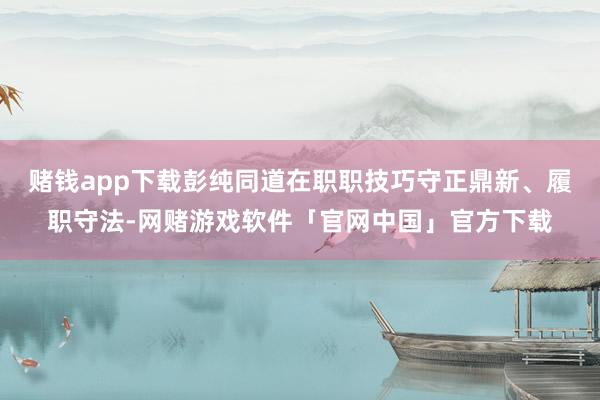 赌钱app下载彭纯同道在职职技巧守正鼎新、履职守法-网赌游戏软件「官网中国」官方下载