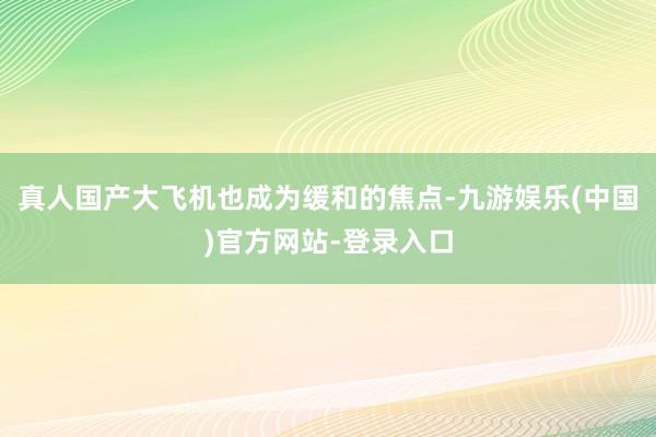 真人　　国产大飞机也成为缓和的焦点-九游娱乐(中国)官方网站